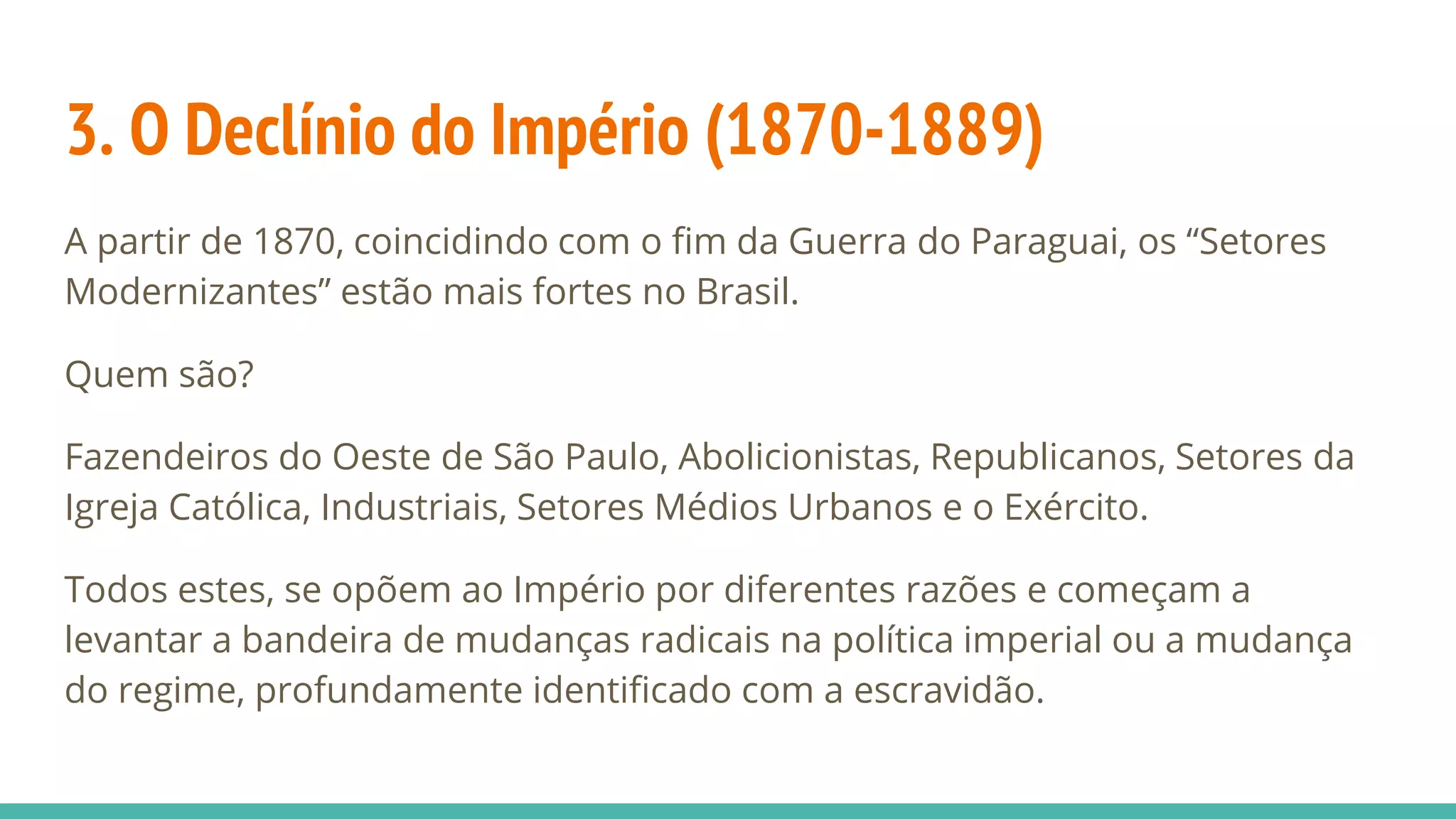 3. O Declínio do Império (1870-1889)
A partir de 1870, coincidindo com o fim da Guerra do Paraguai, os “Setores
Modernizantes” estão mais fortes no Brasil.
Quem são?
Fazendeiros do Oeste de São Paulo, Abolicionistas, Republicanos, Setores da
Igreja Católica, Industriais, Setores Médios Urbanos e o Exército.
Todos estes, se opõem ao Império por diferentes razões e começam a
levantar a bandeira de mudanças radicais na política imperial ou a mudança
do regime, profundamente identificado com a escravidão.
 