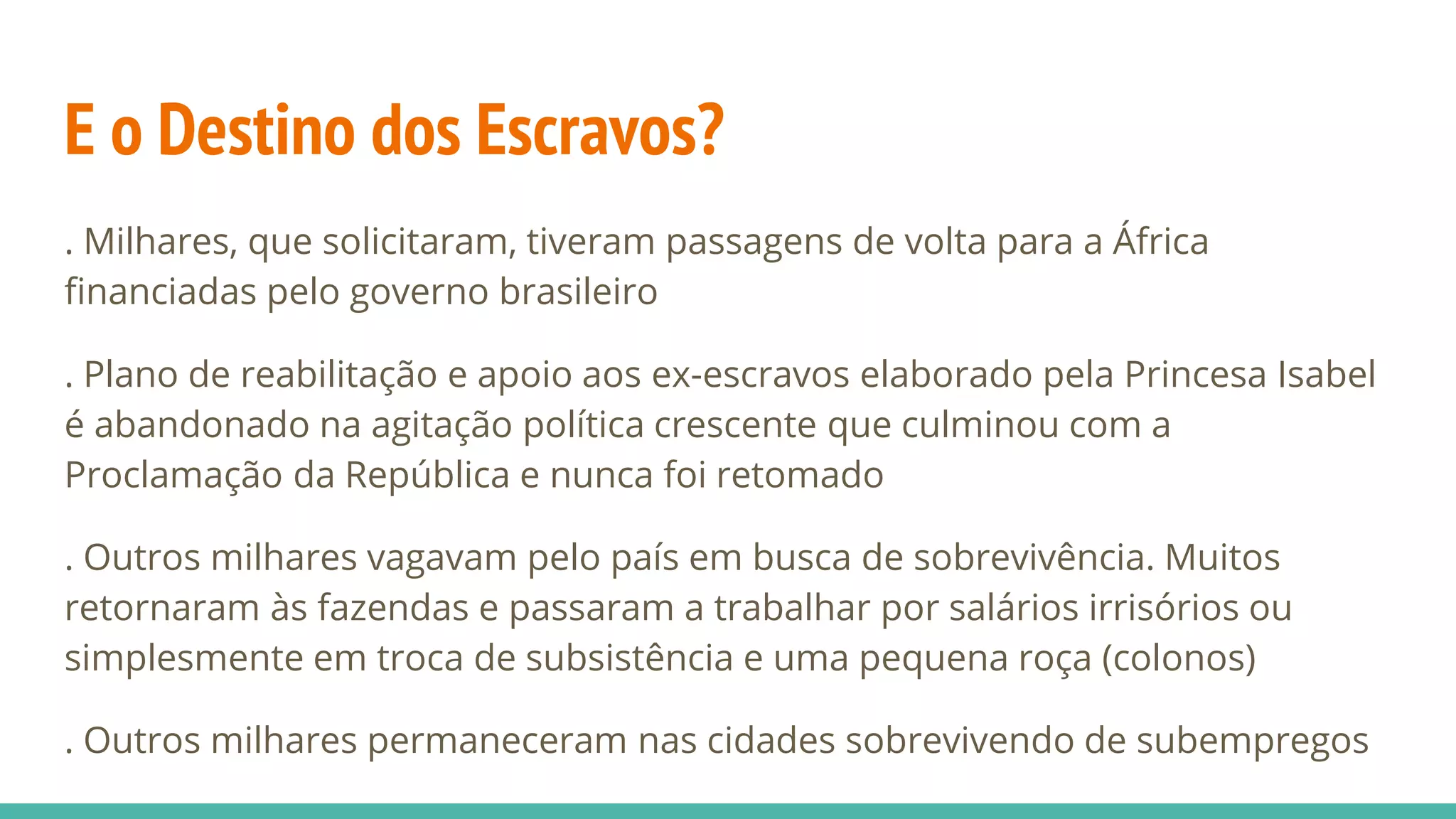 E o Destino dos Escravos?
. Milhares, que solicitaram, tiveram passagens de volta para a África
financiadas pelo governo brasileiro
. Plano de reabilitação e apoio aos ex-escravos elaborado pela Princesa Isabel
é abandonado na agitação política crescente que culminou com a
Proclamação da República e nunca foi retomado
. Outros milhares vagavam pelo país em busca de sobrevivência. Muitos
retornaram às fazendas e passaram a trabalhar por salários irrisórios ou
simplesmente em troca de subsistência e uma pequena roça (colonos)
. Outros milhares permaneceram nas cidades sobrevivendo de subempregos
 
