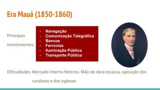 Era Mauá (1850-1860)
Principais
Investimentos:
Dificuldades: Mercado Interno Restrito, Mão de obra escassa, oposição dos
ruralistas e dos ingleses
- Navegação
- Comunicação Telegráfica
- Bancos
- Ferrovias
- Iluminação Pública
- Transporte Público
 
