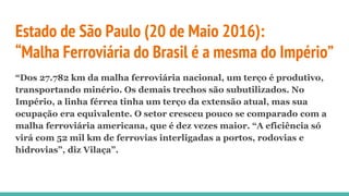 Estado de São Paulo (20 de Maio 2016):
“Malha Ferroviária do Brasil é a mesma do Império”
“Dos 27.782 km da malha ferroviária nacional, um terço é produtivo,
transportando minério. Os demais trechos são subutilizados. No
Império, a linha férrea tinha um terço da extensão atual, mas sua
ocupação era equivalente. O setor cresceu pouco se comparado com a
malha ferroviária americana, que é dez vezes maior. “A eficiência só
virá com 52 mil km de ferrovias interligadas a portos, rodovias e
hidrovias”, diz Vilaça”.
 