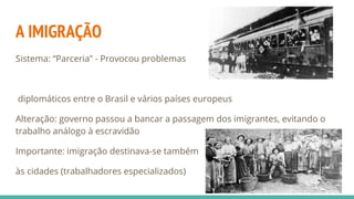 A IMIGRAÇÃO
Sistema: “Parceria” - Provocou problemas
diplomáticos entre o Brasil e vários países europeus
Alteração: governo passou a bancar a passagem dos imigrantes, evitando o
trabalho análogo à escravidão
Importante: imigração destinava-se também
às cidades (trabalhadores especializados)
 