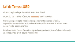 Lei de Terras: 1850
Altera o regime legal de acesso à terra no Brasil
DOAÇÃO DE TERRAS PÚBLICAS BENS IMÓVEIS
Provoca: especulação imobiliária especialmente na área cafeeira,
supervalorizando as terras e, indiretamente, dificultando o acesso à terra
nessa região aos imigrantes
Paralelamente: Novas fronteiras agrícolas especialmente no Sul do país, onde
as terras ainda eram pouco valorizadas
 