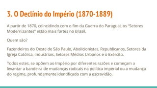 3. O Declínio do Império (1870-1889)
A partir de 1870, coincidindo com o fim da Guerra do Paraguai, os “Setores
Modernizantes” estão mais fortes no Brasil.
Quem são?
Fazendeiros do Oeste de São Paulo, Abolicionistas, Republicanos, Setores da
Igreja Católica, Industriais, Setores Médios Urbanos e o Exército.
Todos estes, se opõem ao Império por diferentes razões e começam a
levantar a bandeira de mudanças radicais na política imperial ou a mudança
do regime, profundamente identificado com a escravidão.
 