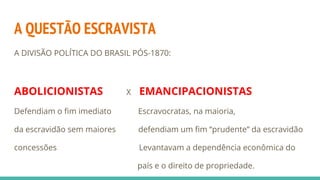 A QUESTÃO ESCRAVISTA
A DIVISÃO POLÍTICA DO BRASIL PÓS-1870:
ABOLICIONISTAS X EMANCIPACIONISTAS
Defendiam o fim imediato Escravocratas, na maioria,
da escravidão sem maiores defendiam um fim “prudente” da escravidão
concessões Levantavam a dependência econômica do
país e o direito de propriedade.
 