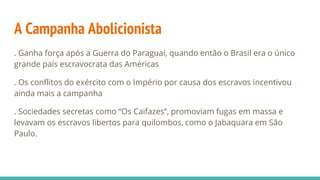 A Campanha Abolicionista
. Ganha força após a Guerra do Paraguai, quando então o Brasil era o único
grande país escravocrata das Américas
. Os conflitos do exército com o Império por causa dos escravos incentivou
ainda mais a campanha
. Sociedades secretas como “Os Caifazes”, promoviam fugas em massa e
levavam os escravos libertos para quilombos, como o Jabaquara em São
Paulo.
 