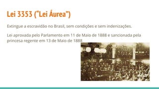 Lei 3353 (“Lei Áurea”)
Extingue a escravidão no Brasil, sem condições e sem indenizações.
Lei aprovada pelo Parlamento em 11 de Maio de 1888 e sancionada pela
princesa regente em 13 de Maio de 1888
 
