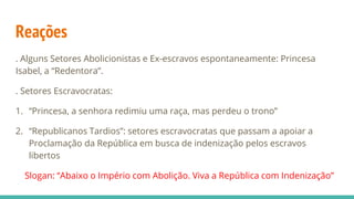 Reações
. Alguns Setores Abolicionistas e Ex-escravos espontaneamente: Princesa
Isabel, a “Redentora”.
. Setores Escravocratas:
1. “Princesa, a senhora redimiu uma raça, mas perdeu o trono”
2. “Republicanos Tardios”: setores escravocratas que passam a apoiar a
Proclamação da República em busca de indenização pelos escravos
libertos
Slogan: “Abaixo o Império com Abolição. Viva a República com Indenização”
 