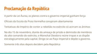 Proclamação da República
A partir da Lei Áurea, os planos contra o governo imperial ganham força
Oficiais da Escola da Praia Vermelha conspiram abertamente
Tentativas do Império de conter a rebelião no exército só acirram os ânimos
No dia 15 de novembro, diante da ameaça de prisão e demissão de membros
do alto comando do exército, o Marechal Deodoro reúne tropas e as dispõe
estrategicamente pela capital. Dirige-se ao Paço Imperial e depõe o governo.
Somente três dias depois decidem pela República
 