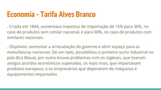 Economia - Tarifa Alves Branco
. Criada em 1844, aumentava impostos de importação de 15% para 30%, no
caso de produtos sem similar nacional, e para 60%, no caso de produtos com
similares nacionais.
. Objetivos: aumentar a arrecadação do governo e abrir espaço para as
manufaturas nacionais. De um lado, possibilitou o primeiro surto industrial no
país (Era Mauá), por outro trouxe problemas com os ingleses, que tiveram
antigos acordos econômicos superados, os mais ricos, que importavam
produtos europeus, e os empresários que dependiam de máquinas e
equipamentos importados
 