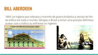 BILL ABERDEEN
1845: Lei Inglesa que colocava a marinha de guerra britânica a serviço do fim
do tráfico em todo o mundo. Obrigou o Brasil a tomar uma posição definitiva:
acabar com o tráfico ou enfrentar os ingleses
 
