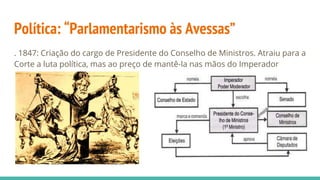 Política: “Parlamentarismo às Avessas”
. 1847: Criação do cargo de Presidente do Conselho de Ministros. Atraiu para a
Corte a luta política, mas ao preço de mantê-la nas mãos do Imperador
 