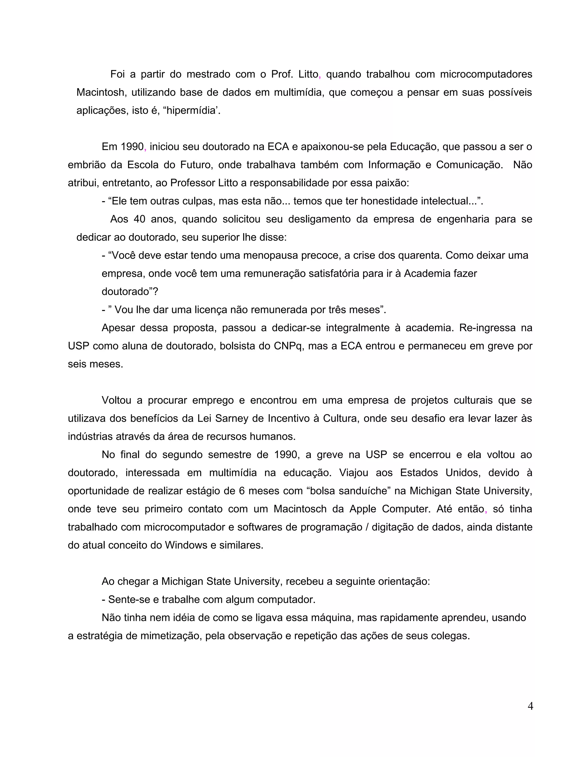Foi a partir do mestrado com o Prof. Litto, quando trabalhou com microcomputadores
 Macintosh, utilizando base de dados em multimídia, que começou a pensar em suas possíveis
 aplicações, isto é, “hipermídia’.


       Em 1990, iniciou seu doutorado na ECA e apaixonou-se pela Educação, que passou a ser o
embrião da Escola do Futuro, onde trabalhava também com Informação e Comunicação. Não
atribui, entretanto, ao Professor Litto a responsabilidade por essa paixão:
       - “Ele tem outras culpas, mas esta não... temos que ter honestidade intelectual...”.
         Aos 40 anos, quando solicitou seu desligamento da empresa de engenharia para se
 dedicar ao doutorado, seu superior lhe disse:
       - “Você deve estar tendo uma menopausa precoce, a crise dos quarenta. Como deixar uma
       empresa, onde você tem uma remuneração satisfatória para ir à Academia fazer
       doutorado”?
       - ” Vou lhe dar uma licença não remunerada por três meses”.
       Apesar dessa proposta, passou a dedicar-se integralmente à academia. Re-ingressa na
USP como aluna de doutorado, bolsista do CNPq, mas a ECA entrou e permaneceu em greve por
seis meses.


       Voltou a procurar emprego e encontrou em uma empresa de projetos culturais que se
utilizava dos benefícios da Lei Sarney de Incentivo à Cultura, onde seu desafio era levar lazer às
indústrias através da área de recursos humanos.
       No final do segundo semestre de 1990, a greve na USP se encerrou e ela voltou ao
doutorado, interessada em multimídia na educação. Viajou aos Estados Unidos, devido à
oportunidade de realizar estágio de 6 meses com “bolsa sanduíche” na Michigan State University,
onde teve seu primeiro contato com um Macintosch da Apple Computer. Até então, só tinha
trabalhado com microcomputador e softwares de programação / digitação de dados, ainda distante
do atual conceito do Windows e similares.


       Ao chegar a Michigan State University, recebeu a seguinte orientação:
       - Sente-se e trabalhe com algum computador.
       Não tinha nem idéia de como se ligava essa máquina, mas rapidamente aprendeu, usando
a estratégia de mimetização, pela observação e repetição das ações de seus colegas.




                                                                                                 4
 