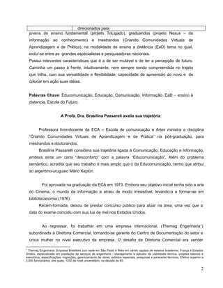 direcionados para
    jovens do ensino fundamental (projeto ToLigado), graduandos (projeto Nexus – da
    informação      ao    conhecimento)          e   mestrandos         (Criando      Comunidades           Virtuais     de
    Aprendizagem e de Prática), na modalidade de ensino a distância (EaD) tema no qual,
    inclui-se entre as grandes especialistas e pesquisadoras nacionais.
    Possui relevantes características que é a de ser mutável e de ter a percepção de futuro.
    Caminha um passo à frente, intuitivamente, nem sempre sendo compreendida no trajeto
    que trilha, com sua versatilidade e flexibilidade, capacidade de apreensão do novo e de
    colocar em ação suas idéias.


    Palavras Chave: Educomunicação, Educação, Comunicação, Informação, EaD – ensino à
    distancia, Escola do Futuro.


                         A Profa. Dra. Brasilina Passareli avalia sua trajetória:


         Professora livre-docente da ECA – Escola de comunicação e Artes ministra a disciplina
    “Criando Comunidades Virtuais de Aprendizagem e de Prática” na pós-graduação, para
    mestrandos e doutorandos.
         Brasilina Passarelli considera sua trajetória ligada à Comunicação, Educação e Informação,
    embora sinta um certo “desconforto” com a palavra “Educomunicação”. Além do problema
    semântico, acredita que seu trabalho é mais amplo que o da Educomunicação, termo que atribui
    ao argentino-uruguaio Mário Kaplún.


            Foi aprovada na graduação da ECA em 1973. Embora seu objetivo inicial tenha sido a arte
    do Cinema, o mundo da informação a atraiu de modo irresistível, levando-a a formar-se em
    biblioteconomia (1976).
         Recém-formada, deixou de prestar concurso público para atuar na área, uma vez que a
    data do exame coincidiu com sua lua de mel nos Estados Unidos.


            Ao regressar, foi trabalhar em uma empresa internacional, (Themag Engenharia1)
    subordinada à Diretoria Comercial, tornando-se gerente do Centro de Documentação do setor e
    única mulher no nível executivo da empresa. O desafio da Diretoria Comercial era vender

1
 Themag Engenharia. Empresa Brasileira com sede em São Paulo e filiais em várias capitais de estados brasileiros, França e Estados
Unidos, especializada em prestação de serviços de engenharia - planejamento e estudos de viabilidade técnica, projetos básicos e
executivos, especificações, inspeções, gerenciamento de obras, estudos especiais, pesquisas e pareceres técnicos. Efetivo superior a
3.000 funcionários, dos quais, 1050 de nível universitário, na década de 80.

                                                                                                                                  2
 