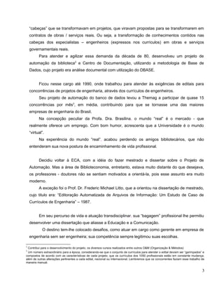 “cabeças” que se transformavam em projetos, que viravam propostas para se transformarem em
    contratos de obras / serviços reais. Ou seja, a transformação de conhecimentos contidos nas
    cabeças dos especialistas – engenheiros (expressos nos currículos) em obras e serviços
    governamentais reais.
          Para atender e agilizar essa demanda da década de 80, desenvolveu um projeto de
    automação da biblioteca2 e Centro de Documentação, utilizando a metodologia de Base de
    Dados, cujo projeto era análise documental com utilização do DBASE.


          Ficou nesse cargo até 1990, onde trabalhou para atender às exigências de editais para
    concorrências de projetos de engenharia, através dos currículos de engenheiros.
          Seu projeto de automação do banco de dados levou a Themag a participar de quase 15
    concorrências por mês3, em média, contribuindo para que se tornasse uma das maiores
    empresas de engenharia do Brasil.
          Na concepção peculiar da Profa. Dra. Brasilina, o mundo “real” é o mercado - que
    realmente oferece um emprego. Com bom humor, acrescenta que a Universidade é o mundo
    “virtual”.
          Na experiência do mundo “real”, acabou perdendo os amigos bibliotecários, que não
    entenderam sua nova postura de encaminhamento de vida profissional.


          Decidiu voltar à ECA, com a idéia do fazer mestrado e dissertar sobre o Projeto de
    Automação. Mas a área de Biblioteconomia, entretanto, estava muito distante do que desejava,
    os professores - doutores não se sentiam motivados a orientá-la, pois esse assunto era muito
    moderno.
          A exceção foi o Prof. Dr. Frederic Michael Litto, que a orientou na dissertação de mestrado,
    cujo titulo era: “Editoração Automatizada de Arquivos de Informação: Um Estudo de Caso de
    Currículos de Engenharia” – 1987.


          Em seu percurso de vida e atuação transdisciplinar, sua “bagagem” profissional lhe permitiu
    desenvolver uma dissertação que aliasse a Educação e a Comunicação.
            O destino tem-lhe colocado desafios, como atuar em cargo como gerente em empresa de
    engenharia sem ser engenheira; sua competência sempre legitimou suas escolhas.

2
 Contribui para o desenvolvimento do projeto, os diversos cursos realizados entre outros O&M (Organização & Métodos)
3
 Um número extraordinário para a época, considerando-se que o conjunto de currículos para atender o edital deviam ser “garimpados” e
compostos de acordo com as características de cada projeto; que os currículos dos 1050 profissionais estão em constante mudança;
além de outras alterações pertinentes a cada edital, nacional ou internacional. Lembremos que os concorrentes faziam esse trabalho de
maneira manual.

                                                                                                                                   3
 