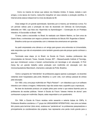 Como na maioria do tempo que esteve nos Estados Unidos, 6 meses, isolada e sem
amigos, e era época de inverno, restou-lhe mergulhar em seus estudos e produção cientifica. A
Internet ainda estava indisponível no início da década de 90.


     Esse estágio foi um grande aprendizado. Aprendeu por si mesma, por tentativas e erros. Foi
um período valioso para a produção da tese de doutorado em Ciências da Comunicação,
defendida em 1993, cujo titulo era: Hipermídia na Aprendizagem – Construção de um Protótipo
Interativo: A Escravidão no Brasil. 1993.
     O tema, sobre a escravidão no Brasil, foi realizado com Aldemir Martins, os Cem anos de
Castro Alves, e entrevistas com negros e pintores românticos do Século XIX. Rugendas e Debret.
     Brasilina conta que se surpreendeu com o interesse dos americanos em aprender.


     Ao pedir emprestada uma câmara a um amigo para gravar uma entrevista na Universidade,
este respondeu que não só emprestaria como também gravaria para ela porque queria conhecer o
assunto.
     Terminada essa etapa, já no Brasil, na Escola do Futuro, recebeu professores das
Universidades de Harvard, Texas, Canadá, Europa, MIT – Massachussetts Institute of Tecnolgy,
que aqui ministravam cursos e traziam conhecimentos em tecnologia e em educação. O Prof.
Carey fez um grande trabalho sobre produção com multimídia em educação com dez
microcomputadores Macintosch, chamando a atenção da Profa. Brasilina.


     Como o programa de “intercâmbio” de professores pagava apenas a passagem, os docentes
visitantes eram hospedados pela profa. Brasilina e o prof. Litto, num esforço pessoal de ambos
pela educação.
     Em 1993, criou uma peça multimídia em “Ray's Packard” – um videodisco que é um software
interativo com vídeos e imagens. Infelizmente, hoje não existe mais o aparelho que o reproduzia.
     Na tese de doutorado produziu um projeto piloto para contar o que estava fazendo para os
professores de escolas públicas. Vieram à Escola do Futuro “classes inteiras de alunos” para
conheceram a peça em multimídia. Depois, estes respondiam a um questionário.


     Em 1994, a Escola do Futuro recebeu entre sessenta e setenta bolsas do CNPq. A
Professora Brasilina coordenou o 1º grupo de LINGUAGENS INTERATIVAS, mas como as bolsas
têm prazos para terminar (dois anos), acabava-se “perdendo-se” os professores pesquisadores e
principalmente os coordenadores dos projetos. Isso representa uma perda muito grande para a


                                                                                                   5
 