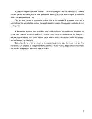 Houve uma fragmentação dos saberes, é necessário resgatar o conhecimento como o todo e
não em partes. A Informação fica mais generalista, sendo que o que será divulgado é a mesma
coisa, mas existem interseções.
     Não se pode perder a perspectiva, o interesse, a curiosidade. O professor deve ser o
administrador da curiosidade e o aluno o arquiteto das informações. Curiosidade e sedução devem
andar juntos.


     A Professora Brasilina veio do mundo “real”, então aprendeu a solucionar os problemas de
forma mais concreta e menos romântica. Trabalha muito como os pensamentos dos designers,
com conteúdos abertos, com novos papéis, com a relação do conhecimento e novas percepções,
com as teias da complexidade.
     É sincera e aberta ao novo, valendo-se de seu feeling, primeiro faz e depois vai ver o que fez,
mal termina um projeto e já está pensando no próximo, é muito intuitiva, traço comum encontrado
em grandes personagens da história da humanidade.




                                                                                                   9
 