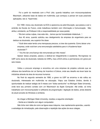 Foi a partir do mestrado com o Prof. Litto, quando trabalhou com microcomputadores
 Macintosh, utilizando base de dados em multimídia, que começou a pensar em suas possíveis
 aplicações, isto é, “hipermídia’.


       Em 1990, iniciou seu doutorado na ECA e apaixonou-se pela Educação, que passou a ser o
embrião da Escola do Futuro, onde trabalhava também com Informação e Comunicação. Não
atribui, entretanto, ao Professor Litto a responsabilidade por essa paixão:
       - “Ele tem outras culpas, mas esta não... temos que ter honestidade intelectual...”.
         Aos 40 anos, quando solicitou seu desligamento da empresa de engenharia para se
 dedicar ao doutorado, seu superior lhe disse:
       - “Você deve estar tendo uma menopausa precoce, a crise dos quarenta. Como deixar uma
       empresa, onde você tem uma remuneração satisfatória para ir à Academia fazer
       doutorado”?
       - ” Vou lhe dar uma licença não remunerada por três meses”.
       Apesar dessa proposta, passou a dedicar-se integralmente à academia. Re-ingressa na
USP como aluna de doutorado, bolsista do CNPq, mas a ECA entrou e permaneceu em greve por
seis meses.


       Voltou a procurar emprego e encontrou em uma empresa de projetos culturais que se
utilizava dos benefícios da Lei Sarney de Incentivo à Cultura, onde seu desafio era levar lazer às
indústrias através da área de recursos humanos.
       No final do segundo semestre de 1990, a greve na USP se encerrou e ela voltou ao
doutorado, interessada em multimídia na educação. Viajou aos Estados Unidos, devido à
oportunidade de realizar estágio de 6 meses com “bolsa sanduíche” na Michigan State University,
onde teve seu primeiro contato com um Macintosch da Apple Computer. Até então, só tinha
trabalhado com microcomputador e softwares de programação / digitação de dados, ainda distante
do atual conceito do Windows e similares.


       Ao chegar a Michigan State University, recebeu a seguinte orientação:
       - Sente-se e trabalhe com algum computador.
       Não tinha nem idéia de como se ligava essa máquina, mas rapidamente aprendeu, usando
a estratégia de mimetização, pela observação e repetição das ações de seus colegas.




                                                                                                 4
 