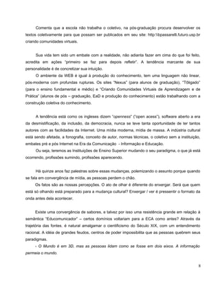 Comenta que a escola não trabalha o coletivo, na pós-graduação procura desenvolver os
textos coletivamente para que possam ser publicados em seu site: http:bpassarelli.futuro.usp.br
criando comunidades virtuais.


     Sua vida tem sido um embate com a realidade, não adianta fazer em cima do que foi feito,
acredita em ações “primeiro se faz para depois refletir”. A tendência marcante de sua
personalidade é de concretizar sua intuição.
     O ambiente da WEB é igual à produção do conhecimento, tem uma linguagem não linear,
pós-moderna com profundas rupturas. Os sites “Nexus” (para alunos de graduação), “Tôligado”
(para o ensino fundamental e médio) e “Criando Comunidades Virtuais de Aprendizagem e de
Prática” (alunos de pós – graduação, EaD e produção do conhecimento) estão trabalhando com a
construção coletiva do conhecimento.


     A tendência está como os ingleses dizem “openness” (“open acess”), software aberto a era
da desmistificação, da inclusão, da democracia, nunca se teve tanta oportunidade de ter tantos
autores com as facilidades da Internet. Uma mídia moderna, mídia de massa. A indústria cultural
está sendo afetada, a fonografia, conceito de autor, normas técnicas, o coletivo sem a instituição,
embates pré e pós Internet na Era da Comunicação - Informação e Educação.
     Ou seja, teremos as Instituições de Ensino Superior mudando o seu paradigma, o que já está
ocorrendo, profissões sumindo, profissões aparecendo.


     Há quinze anos faz palestras sobre essas mudanças, polemizando o assunto porque quando
se fala em convergência de mídia, as pessoas perdem o chão.
     Os fatos são as nossas percepções. O ato de olhar é diferente do enxergar. Será que quem
está só olhando está preparado para a mudança cultural? Enxergar / ver é pressentir o formato da
onda antes dela acontecer.


     Existe uma convergência de sabores, e talvez por isso uma resistência grande em relação à
semântica “Educomunicador” – certos domínios voltariam para a ECA como antes? Através da
trajetória das fontes, é natural amalgamar o cientificismo do Século XIX, com um entendimento
racional. A idéia de grandes feudos, centros de poder impossibilita que as pessoas quebrem seus
paradigmas.
     - O Mundo é em 3D, mas as pessoas lidam como se fosse em dois eixos. A informação
permeia o mundo.


                                                                                                  8
 