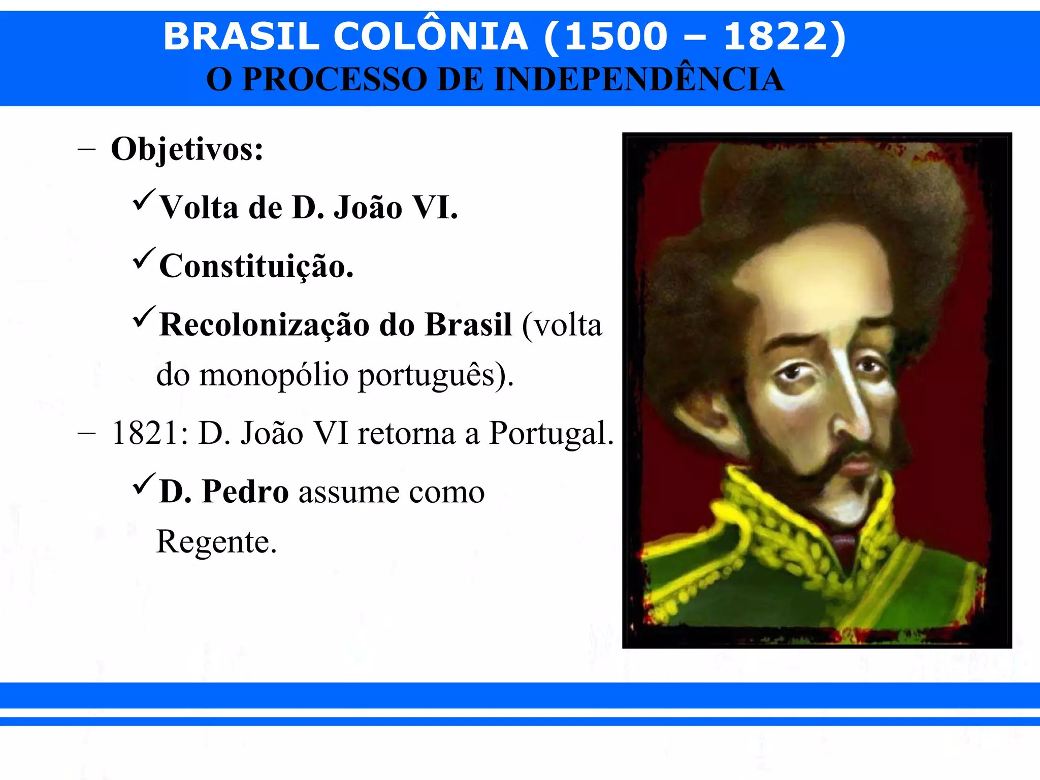 BRASIL COLÔNIA (1500 – 1822)
O PROCESSO DE INDEPENDÊNCIA
– Objetivos:
Volta de D. João VI.
Constituição.
Recolonização do Brasil (volta
do monopólio português).
– 1821: D. João VI retorna a Portugal.
D. Pedro assume como
Regente.