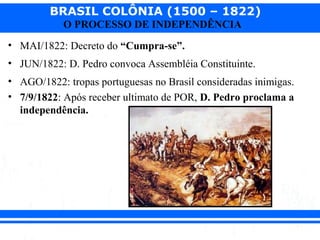 BRASIL COLÔNIA (1500 – 1822)
O PROCESSO DE INDEPENDÊNCIA
• MAI/1822: Decreto do “Cumpra-se”.
• JUN/1822: D. Pedro convoca Assembléia Constituinte.
• AGO/1822: tropas portuguesas no Brasil consideradas inimigas.
• 7/9/1822: Após receber ultimato de POR, D. Pedro proclama a
independência.
