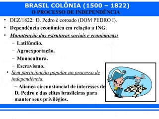 BRASIL COLÔNIA (1500 – 1822)
O PROCESSO DE INDEPENDÊNCIA
• DEZ/1822: D. Pedro é coroado (DOM PEDRO I).
• Dependência econômica em relação a ING.
• Manutenção das estruturas sociais e econômicas:
– Latifúndio.
– Agroexportação.
– Monocultura.
– Escravismo.
• Sem participação popular no processo de
independência.
– Aliança circunstancial de interesses de
D. Pedro e das elites brasileiras para
manter seus privilégios.