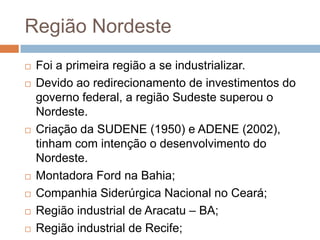 Região Nordeste
 Foi a primeira região a se industrializar.
 Devido ao redirecionamento de investimentos do
governo federal, a região Sudeste superou o
Nordeste.
 Criação da SUDENE (1950) e ADENE (2002),
tinham com intenção o desenvolvimento do
Nordeste.
 Montadora Ford na Bahia;
 Companhia Siderúrgica Nacional no Ceará;
 Região industrial de Aracatu – BA;
 Região industrial de Recife;
 
