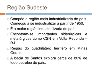 Região Sudeste
 Compõe a região mais industrializada do país.
Começou a se industrializar a partir de 1950.
 É a maior região industrializada do país.
 Encontram-se importantes siderúrgicas e
metalúrgicas como CSN em Volta Redonda –
RJ.
 Região do quadrilátero ferrífero em Minas
Gerais.
 A bacia de Santos explora cerca de 80% de
todo petróleo do país.
 