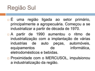 Região Sul
 É uma região ligada ao setor primário,
principalmente a agropecuária. Começou a se
industrializar a partir de década de 1970.
 A partir de 1990 aumentou o ritmo de
industrialização com a implantação de várias
industrias de auto peças, automóveis,
equipamentos de informática,
eletrodomésticos e bebidas.
 Proximidade com o MERCUSOL, impulsionou
a industrialização da região.
 