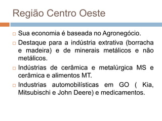 Região Centro Oeste
 Sua economia é baseada no Agronegócio.
 Destaque para a indústria extrativa (borracha
e madeira) e de minerais metálicos e não
metálicos.
 Indústrias de cerâmica e metalúrgica MS e
cerâmica e alimentos MT.
 Industrias automobilísticas em GO ( Kia,
Mitsubischi e John Deere) e medicamentos.
 
