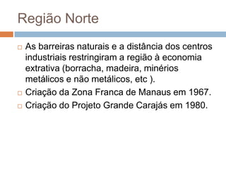 Região Norte
 As barreiras naturais e a distância dos centros
industriais restringiram a região à economia
extrativa (borracha, madeira, minérios
metálicos e não metálicos, etc ).
 Criação da Zona Franca de Manaus em 1967.
 Criação do Projeto Grande Carajás em 1980.
 