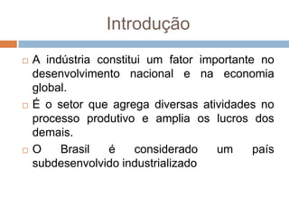 Introdução
 A indústria constitui um fator importante no
desenvolvimento nacional e na economia
global.
 É o setor que agrega diversas atividades no
processo produtivo e amplia os lucros dos
demais.
 O Brasil é considerado um país
subdesenvolvido industrializado
 