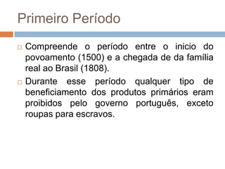 Primeiro Período
 Compreende o período entre o inicio do
povoamento (1500) e a chegada de da família
real ao Brasil (1808).
 Durante esse período qualquer tipo de
beneficiamento dos produtos primários eram
proibidos pelo governo português, exceto
roupas para escravos.
 