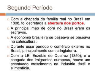 Segundo Período
 Com a chegada da família real no Brasil em
1808, foi decretada a abertura dos portos.
 A principal mão de obra no Brasil eram os
escravos.
 A economia brasileira se baseava se baseava
na cafeicultura.
 Durante esse período o comércio externo no
Brasil, principalmente com a Inglaterra.
 Com a LEI Euzébio de Queiroz (1850), e a
chegada dos imigrantes europeus, houve um
acentuado crescimento na indústria têxtil e
alimentícia.
 