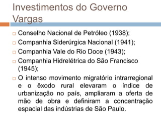 Investimentos do Governo
Vargas
 Conselho Nacional de Petróleo (1938);
 Companhia Siderúrgica Nacional (1941);
 Companhia Vale do Rio Doce (1943);
 Companhia Hidrelétrica do São Francisco
(1945);
 O intenso movimento migratório intrarregional
e o êxodo rural elevaram o índice de
urbanização no país, ampliaram a oferta de
mão de obra e definiram a concentração
espacial das indústrias de São Paulo.
 