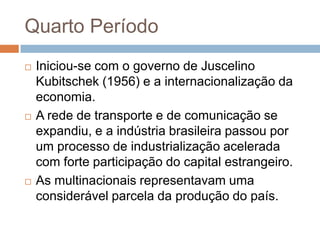 Quarto Período
 Iniciou-se com o governo de Juscelino
Kubitschek (1956) e a internacionalização da
economia.
 A rede de transporte e de comunicação se
expandiu, e a indústria brasileira passou por
um processo de industrialização acelerada
com forte participação do capital estrangeiro.
 As multinacionais representavam uma
considerável parcela da produção do país.
 