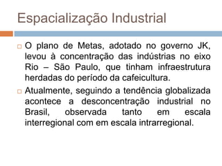 Espacialização Industrial
 O plano de Metas, adotado no governo JK,
levou à concentração das indústrias no eixo
Rio – São Paulo, que tinham infraestrutura
herdadas do período da cafeicultura.
 Atualmente, seguindo a tendência globalizada
acontece a desconcentração industrial no
Brasil, observada tanto em escala
interregional com em escala intrarregional.
 