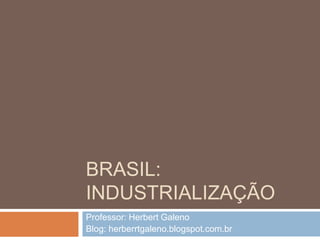 BRASIL:
INDUSTRIALIZAÇÃO
Professor: Herbert Galeno
Blog: herberrtgaleno.blogspot.com.br
 