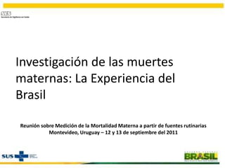 Investigación de las muertes maternas: La Experiencia del Brasil Reunión sobre Medición de la Mortalidad Materna a partir de fuentes rutinarias Montevideo, Uruguay – 12 y 13 de septiembre del 2011 