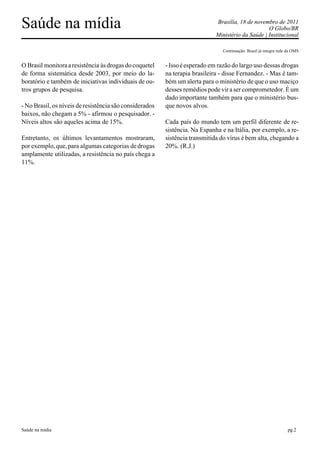 Saúde na mídia                                                               Brasília, 18 de novembro de 2011
                                                                                                   O Globo/BR
                                                                             Ministério da Saúde | Institucional

                                                                               Continuação: Brasil já integra rede da OMS


O Brasil monitora a resistência às drogas do coquetel    - Isso é esperado em razão do largo uso dessas drogas
de forma sistemática desde 2003, por meio do la-         na terapia brasileira - disse Fernandez. - Mas é tam-
boratório e também de iniciativas individuais de ou-     bém um alerta para o ministério de que o uso maciço
tros grupos de pesquisa.                                 desses remédios pode vir a ser comprometedor. É um
                                                         dado importante também para que o ministério bus-
- No Brasil, os níveis de resistência são considerados   que novos alvos.
baixos, não chegam a 5% - afirmou o pesquisador. -
Níveis altos são aqueles acima de 15%.                   Cada país do mundo tem um perfil diferente de re-
                                                         sistência. Na Espanha e na Itália, por exemplo, a re-
Entretanto, os últimos levantamentos mostraram,          sistência transmitida do vírus é bem alta, chegando a
por exemplo, que, para algumas categorias de drogas      20%. (R.J.)
amplamente utilizadas, a resistência no país chega a
11%.




Saúde na mídia                                                                                                     pg.2
 
