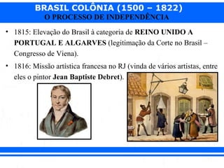 BRASIL COLÔNIA (1500 – 1822)
O PROCESSO DE INDEPENDÊNCIA
• 1815: Elevação do Brasil à categoria de REINO UNIDO A
PORTUGAL E ALGARVES (legitimação da Corte no Brasil –
Congresso de Viena).
• 1816: Missão artística francesa no RJ (vinda de vários artistas, entre
eles o pintor Jean Baptiste Debret).
 