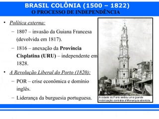 BRASIL COLÔNIA (1500 – 1822)
O PROCESSO DE INDEPENDÊNCIA
• Política externa:
– 1807 – invasão da Guiana Francesa
(devolvida em 1817).
– 1816 – anexação da Província
Cisplatina (URU) – independente em
1828.
• A Revolução Liberal do Porto (1820):
– POR – crise econômica e domínio
inglês.
– Liderança da burguesia portuguesa.
 