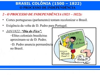 BRASIL COLÔNIA (1500 – 1822)
O PROCESSO DE INDEPENDÊNCIA
2 - O PROCESSO DE INDEPENDÊNCIA (1821 – 1822):
• Cortes portuguesas (parlamento) tentam recolonizar o Brasil.
• Exigência da volta de D. Pedro para Portugal.
• JAN/1822: “Dia do Fico”.
–Elites coloniais brasileiras
aproximam-se de D. Pedro.
–D. Pedro anuncia permanência
no Brasil.
 