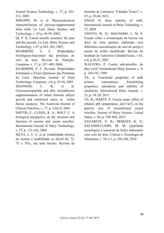 74
Ciência Animal 25 (2): 71-80, 2015
Journal Science Technology, v. 27, p. 201-
212, 2005.
PHILIPPE, M. et al. Physicochemical
characterization of calcium-supplemented
skim milk. Le Lait, Dairy Science and
Technology, v. 83 p. 45-59, 2003.
QI, P. X. Casein micelle structure: the past
and the present. Le Lait, Dairy Science and
Technology, v.87, p.363–383, 2007.
SGARBIERI, V. C. Propriedades
fisiológicas-funcionais das proteínas do
soro de leite. Revista de Nutrição,
Campinas, v. 17, p. 397–409, 2004.
SGARBIERI, V. C. Revisão: Propriedades
Estruturais e Físico Químicas das Proteínas
do Leite. Brazilian Journal of Food
Technology, Campinas, v.8, p. 43-56, 2005.
SHANNON, L. K. et al.
Glycomacropeptide and alfa- lactoalbumin
supplementation of infant formula affects
growth and nutritional status in infant
rhesus monkeys. The American Journal of
Clinical Nutrition, v. 77, p. 1261-8, 2003.
SMYTH, E.; CLEGG, R. A.; HOLT, C. A
biological perspective on the structure and
function of caseins and casein micelles.
International Journal of Dairy Technology,
v. 57, p. 121-126, 2004.
SILVA, L. C. C. et al. Estabilidade térmica
da caseína e estabilidade ao álcool 68, 72,
75 e 78%, em leite bovino. Revista do
Instituto de Laticínios “Cândido Tostes”, v.
67, p. 55-60, 2012.
SINGH H. Heat stability of milk.
International Journal of Dairy Technolog, v.
57, 2004.
VIOTTO, W. H.; MACHADO, L. M. P.
Estudo sobre a cristalização da lactose em
doce de leite pastoso elaborado com
diferentes concentrações de soro de queijo e
amido de milho modificado. Revista do
Instituto de Laticínios CândidoTostes, v.62,
n.4, p.16-21, 2007.
WALSTRA, P. Casein sub-micelles: do
they exist? International Dairy Journal, v. 9,
p. 189-192, 1999.
YE, A. Functional properties of milk
protein concentrates: Emulsifying
properties, adsorption and stability of
emulsions. International Dairy Journal, v.
21, p. 14–20, 2011.
YE, R.; HARTE, F. Casein maps: effect of
ethanol, pH, temperature, and CaCl2 on the
particle size of reconstituted casein
micelles. Journal of Dairy Science, United
States, v. 96, p. 799–805, 2013.
ZAVAREZE, E. R.; MORAES, K. S.;
SALASMELLADO, M. M. Qualidade
tecnológica e sensorial de bolos elaborados
com soro de leite. Ciência e Tecnologia de
Alimentos, v. 30, n.1, p. 102-106, 2010
80
 