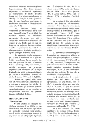 72
Ciência Animal 25 (2): 71-80, 2015
aminoácidos essenciais necessários para o
desenvolvimento, além disso, possuem
propriedades de fundamental importância
nas características de muitos produtos
lácteos, pois determinam o rendimento na
fabricação de queijos e outros produtos,
além de seus benefícios nutricionais e
propriedades estruturais e físico-químicas
únicas (Ye, 2011).
As proteínas, dentre os
componentes do leite são as de maior valor
para a industrialização. A lucratividade das
indústrias depende do rendimento
representado pelo extrato seco total e
eficiência da transformação do leite em co-
produtos e leite fluido, que por sua vez
dependem da qualidade da matéria-prima,
baseada nos parâmetros de sanidade do
rebanho (contagem de células somáticas) e
higiene (contagem bacteriana total).
Os tratamentos de alta temperatura
que o leite é submetido, só é possível
devido à estabilidade elevada ao calor das
principais proteínas do leite, as caseínas
(Fox& Mcsweeney, 1998). No entanto, a
hidrólise enzimática da k-caseína,
temperatura, pH, excesso de Ca2+
e adição
de etanol estão entre os principais fatores
que afetam a estabilidade coloidal das
micelas de caseína (O’Connell et al., 2006).
Diante do exposto, objetivou-se
com esta revisão abordar a importância de
se entender a estrutura das micelas de
caseína e os fatores que controlam e afetam
a estabilidade micelar, que são essenciais no
comportamento funcional de produtos
lácteos e estabilidade do leite.
DESENVOLVIMENTO
Proteínas do leite
O leite, produto da secreção das
glândulas mamárias é um fluido viscoso
constituído de uma fase líquida e partículas
em suspensão, formando uma emulsão
natural, estável em condições normais de
temperatura ou de refrigeração (Sgarbieri,
2004). É composto de água, 87,3%, e
sólidos totais, 12,7%, assim distribuídos:
proteínas totais, 3,3% a 3,5%; gordura,
3,5% a 3,8%; lactose, 4,9%; além de
minerais, 0,7%, e vitaminas (Sgarbieri,
2005).
As proteínas do leite são veículos
naturais, que fornecem micronutrientes
essenciais (cálcio e fósforo), aminoácidos,
assim como componentes do sistema imune
(imunoglobulinas e lactoferrina), para o
recém-nascido (Livney, 2010), essas
proteínas são distribuídas em duas grandes
classes, 80% de caseína e 20% de proteínas
do soro, percentual que pode variar em
função da raça dos animais, da ração
fornecida e do País de origem. As principais
proteínas do leite encontram-se detalhadas
na Tab. 1.
As proteínas do soro são um grupo
de proteínas que permanecem solúveis no
soro do leite após a preciptação da caseína a
pH 4,6 e temperatura de 20°C (Farrell Jr et
al., 2006). A maioria dessas proteínas são
globulares com elevada hidrofobicidade e
cadeias peptídicas densamente dobradas
(Phadungath, 2005). Os dois componentes
principais das proteínas do soro são α-
lactalbumina e β-lactoglobulina.
A β-lactoglobulina é o maior
peptídeo do soro (45% a 57%),
representando, no leite bovino, cerca de
3,2g/L. Apresenta médio peso molecular
(18,4 a 36,8kDa), o que lhe confere
resistência à ação de ácidos e enzimas
proteolíticas presentes no estômago, sendo,
portanto, absorvida no intestino delgado. É
o peptídeo que apresenta maior teor de
aminoácidos de cadeia ramificada, com
cerca de 25,1%, sendo também importante
carreadora de retinol (pró vitamina A)
materno para o filhote (De Wit, 1998).
Já a α-lactalbumina, em termos
quantitativos é o segundo peptídeo do soro
(15% a 25%) do leite bovino (Shannon et
al., 2003), com peso molecular de 14,2kDa,
 