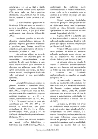 73
Ciência Animal 25 (2): 71-80, 2015
caracteriza-se por ser de fácil e rápida
digestão. Contém o maior teor de triptofano
(6%) entre todas as fontes protéicas
alimentares, sendo, também, rica em lisina,
leucina, treonina e cistina (Markus et al.,
2002).
A α-lactalbumina é precursora da
biossíntese de lactose no tecido mamário e
possui a capacidade de se ligar a minerais,
como cálcio e zinco, o que pode afetar
positivamente sua absorção (Lönnerdal,
2003).
As demais proteínas do soro são:
albumina, imunoglobulinas, peptonas de
protease e pequenas quantidades de enzimas
e proteínas com funções metabólicas
específicas, como por exemplo a lisozima e
lactoferrina (Walstraet al., 1999).
As proteínas solúveis do soro do
leite apresentam um excelente perfil de
aminoácidos, caracterizando-as como
proteínas de alto valor biológico, e vem
sendo muito utilizadas pelas indústrias de
alimentos em diferentes áreas, além de
serem amplamente disponíveis, de baixo
custo e naturais, matéria-prima de elevado
valor nutricional e boas propriedades
sensoriais.
Caseína
A função biológica das caseínas na
glândula mamaria é transportar cálcio,
fosfato e proteína para o neonato (Kruif&
Holt, 2003), compreendem cerca de 80%
das proteínas do leite e consistem de quatro
proteínas principais: αs1-, αs2-, β- e κ-
caseína, representando cerca de 38%, 10%,
35% e 15%, respectivamente, as quais são
constituídas por 199, 207, 209 e 169
resíduos de aminoácidos, com pesos
moleculares de 23, 25, 24 e 19kDa,
respectivamente (Goff, 2009) e 8% de
fosfato de cálcio coloidal aproximadamente
(Dalgleish, 2011).
A caseína tem atividade anfipática
por possuir regiões hidrofóbicas e
hidrofílicas (De Kruif& Grinberg, 2002). A
conformação das moléculas expõe
consideravelmente os resíduos hidrofóbicos,
o que resulta em forte associação entre as
caseínas e as tornam insolúveis em água
(Goff, 2009).
Possui sequências fosforiladas
através das quais pode interagir com fosfato
de cálcio, o que a torna capaz de sequestrar
fosfato de cálcio, formando minúsculos
agrupamentos de íons circundados por uma
camada de proteína (Holt, 2004).
Segundo Smyth et al. (2004), além
da função nutricional, a caseína é o meio
pelo qual grande quantidade de cálcio pode
passar pelo epitélio mamário sem provocar
problemas de calcificação.
Cerca de 95% das caseínas no leite
estão presentes na forma de partículas
coloidais, conhecidas como micelas, que
são as responsáveis pela estabilidade
térmica do leite (Fox& Brodkorb, 2008).
A estrutura interna da micela de
caseína é constituída predominantemente
por αs1-, αs2-, β-caseína e de nanopartículas
de fosfato de cálcio coloidal, enquanto que
a κ-caseína está localizada
preferencialmente na superfície da micela
(Dalgleish, 2011).
A composição e estrutura das
micelas de caseína têm sido estudadas por
mais de 40 anos, e as descrições disponíveis
são bastante precisas, embora ainda
controversas (Horne, 2006; Qi, 2007).O
consenso é que a estrutura das micelas de
caseína é principalmente estabilizada por
interações hidrofóbicas e iônicas (Holt et
al., 2003).
A caseína αs1 precipita com níveis
de cálcio muito baixos, enquanto a caseína
αs2 é mais sensível à precipitação pelo Ca2+
,
diferentemente das outras caseínas, a κ-
caseína é uma glicoproteína e possui apenas
um grupo fosfoserina, sendo, portanto,
estável na presença de íons de cálcio e
assumindo importante papel na estabilidade
da micela de caseína. Por ser mais
 
