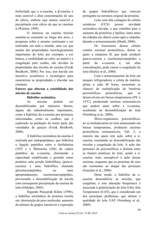 74
Ciência Animal 25 (2): 71-80, 2015
fosforilada que a κ-caseína, a β-caseína é
mais sensível a altas concentrações de sais
de cálcio, embora seja menos sensível a
precipitação com cálcio do que as caseínas
α (Walstra, 1999).
O interesse na caseína micelar
mantém-se constante ao longo dos anos, e
pesquisas sobre o assunto continuam a ser
realizadas em todo o mundo, uma vez que
muitas das propriedades tecnologicamente
importantes do leite, por exemplo, a cor
branca, a estabilidade ao calor, ao etanol e a
coagulação pelo coalho, são devidos às
propriedades das micelas de caseína (Fox&
Brodkorb, 2008). Por isso, tem havido um
incentivo econômico e tecnológico para
caracterizar as propriedades e elucidar sua
estrutura.
Fatores que alteram a estabilidade das
micelas de caseína
Hidrólise enzimática
As micelas podem ser
desestabilizadas por inúmeros fatores,
alguns são industrialmente importantes,
como a hidrólise da κ-caseína por proteases
selecionadas, como os coalhos, que é
explorado na produção da maior parte das
variedades de queijos (Fox& Brodkorb,
2008).
A hidrólise enzimática da caseína é
realizada por endopeptidases, que hidrolisa
a ligação peptídica entre a fenilalanina
(105) e a Metionina (106) da cadeia
peptídica da κ-caseína, eliminando a
capacidade estabilizante e gerando como
produtos uma porção hidrofóbica, (para-κ-
caseína) e uma hidrofílica chamada
glicomacropeptídeo, ou mais
apropriadamente, caseínomacropeptídeo,
provocando a desestabilização da micela
com consequente precipitação da caseína do
leite (Ordoñéz, 2005).
Segundo Panyam& Kilara (1996),
a hidrólise enzimática da proteína resulta
em: diminuição do peso molecular, aumento
do número de grupos ionizáveis e exposição
de grupos hidrofóbicos que estavam
protegidos na estrutura original da proteína.
Leite com alta contagem de células
somáticas (CCS) possui atividade
enzimática elevada, o que contribui para o
aumento da proteólise e lipólise, tanto antes
da ordenha (no úbere) como após a ordenha,
durante o armazenamento (Deeth, 2006).
Os lisossomos dessas células
contêm enzimas proteolíticas, dentre as
quais a catepsina D, que pode produzir
para-κ-caseína e caseínomacropeptídeo a
partir da κ-caseína e, em altas
concentrações, pode causar a coagulação do
leite (Hurley et al., 2000).
Com o armazenamento do leite em
tanques refrigeradores e coleta da matéria-
prima a cada 48 horas, aumentam as
chances de multiplicação de bactérias
psicrotróficas proteolíticas, que se
desenvolvem em baixas temperaturas (0ºC a
15°C), produzindo enzimas termoestáveis
que podem atuar sobre a κ-caseína,
resultando na desestabilização do leite
(Nornberg et al., 2009).
Micro-organismos psicrotróficos,
ao se multiplicarem no leite armazenado em
baixas temperaturas, produzem enzimas
proteolíticas termoestáveis, Tab. 2, a
maioria das quais tem ação sobre a κ-
caseína, resultando na desestabilização das
micelas e coagulação do leite. A ação das
proteases de psicrotróficos é distinta entre
as frações protéicas do leite, sendo a κ-
caseína, mais susceptível à ação dessas
enzimas, enquanto que as proteínas do soro
são resistentes ao ataque das proteases
(Gaucher et al., 2008).
Deste modo, a hidrólise da κ-
caseína desestabiliza as micelas, que
coagulam, e esta alteração bioquímica é
associada à gelatinização do leite Ultra Alta
Temperatura (UAT), que é considerado um
dos principais problemas, que afetam a
qualidade do leite UAT (Nornberg et al.,
2009).
 