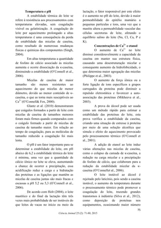 75
Ciência Animal 25 (2): 71-80, 2015
Temperatura e pH
A estabilidade térmica do leite se
refere à resistência aos processamentos com
temperaturas elevadas, sem coagulação
visível ou gelatinização. A coagulação do
leite por aquecimento prolongado a altas
temperaturas é uma consequência da perda
de estabilidade das micelas de caseína,
como resultado de numerosas mudanças
físicas e químicas dos componentes (Singh,
2004).
Em altas temperaturas a quantidade
de fosfato de cálcio associado às micelas
aumenta e ocorre dissociação da κ-caseína,
diminuindo a estabilidade (O’Connell et al.,
2006).
Micelas de caseína de maior
tamanho são menos resistentes ao
aquecimento do que micelas de menor
diâmetro, devido ao menor conteúdo de κ-
caseína, o que as torna mais susceptíveis ao
Ca2+
(O’Connell& Fox, 2000).
Glantz et al. (2010) demonstraram
que coágulos formados a partir de leite com
micelas de caseína de tamanhos menores
foram mais firmes quando comparados com
o coágulo formado a partir de micelas de
caseína de tamanho maior. Em relação ao
tempo de coagulação, para as moléculas de
tamanho reduzido a coagulação foi mais
lenta.
O pH é um fator importante para se
determinar a estabilidade do leite, em pH
abaixo de 6,2 a estabilidade térmica do leite
é mínima, uma vez que a quantidade de
cálcio iônico no leite se eleva, aumentando
a chance de ocorrer a precipitação, essa
acidificação reduz a carga e a hidratação
das proteínas e as ligações que mantêm as
micelas de caseína juntas são mais fracas e
escassas a pH 5,2 ou 5,3 (O’Connell et al.,
2006).
De acordo com Holt (2004), o leite
mastítico e do final da lactação têm três
vezes mais probabilidade de ser instáveis do
que leites de vacas no início ou meio da
lactação, o fator responsável por este efeito
é o aumento no pH do leite, devido à maior
permeabilidade do epitélio mamário a
pequenas partículas e íons, uma vez que a
mastite altera a permeabilidade vascular das
células secretoras de leite, afetando o
equilíbrio salino do leite (Na, Cl, Ca, P e
K).
Concentrações de Ca2+
e etanol
O aumento de Ca2+
no leite
diminui consideravelmente a capacidade da
caseína em manter sua estrutura física,
causando uma desestruturação micelar e
consequente aumento da hidrofobicidade, o
que determina maior agregação das micelas
(Philippe et al., 2003).
O aumento da força iônica ou a
forte ligação de íons específicos a grupos
carregados da proteína pode diminuir a
repulsão eletrostática e favorecer a auto-
associação das proteínas (Mikheeva et al.,
2003).
A prova do álcool pode ser usada
como um método rápido para estimar a
estabilidade das proteínas do leite, esta
prova verifica a estabilidade da caseína,
criando uma situação de estresse à proteína
por meio de uma solução alcoólica que
simula o efeito do aquecimento provocado
pelo processamento térmico (O’Connell et
al., 2001).
A adição de etanol ao leite induz
várias alterações nas micelas de caseína,
como o colapso da camada de κ-caseína, a
redução na carga micelar e a precipitação
do fosfato de cálcio, que colaboram para a
redução da estabilidade micelar da κ-
caseína (O’Connellet al., 2006).
O leite instável ao álcool é
rejeitado pelo laticínio, pois sendo a caseína
instável, o aumento da temperatura durante
o processamento térmico pode promover a
coagulação do leite, trazendo grandes
transtornos à indústria (Silva et al., 2012),
como deposição de proteínas nos
equipamentos, ocasionando maior número
 