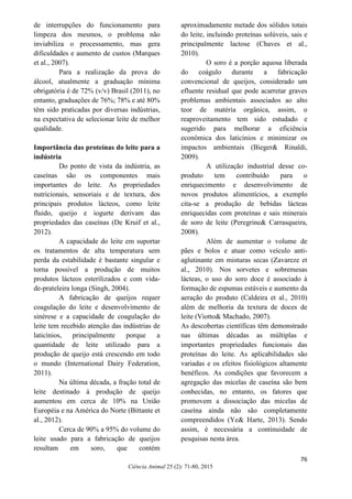 76
Ciência Animal 25 (2): 71-80, 2015
de interrupções do funcionamento para
limpeza dos mesmos, o problema não
inviabiliza o processamento, mas gera
dificuldades e aumento de custos (Marques
et al., 2007).
Para a realização da prova do
álcool, atualmente a graduação mínima
obrigatória é de 72% (v/v) Brasil (2011), no
entanto, graduações de 76%; 78% e até 80%
têm sido praticadas por diversas indústrias,
na expectativa de selecionar leite de melhor
qualidade.
Importância das proteínas do leite para a
indústria
Do ponto de vista da indústria, as
caseínas são os componentes mais
importantes do leite. As propriedades
nutricionais, sensoriais e de textura, dos
principais produtos lácteos, como leite
fluido, queijo e iogurte derivam das
propriedades das caseínas (De Kruif et al.,
2012).
A capacidade do leite em suportar
os tratamentos de alta temperatura sem
perda da estabilidade é bastante singular e
torna possível a produção de muitos
produtos lácteos esterilizados e com vida-
de-prateleira longa (Singh, 2004).
A fabricação de queijos requer
coagulação do leite e desenvolvimento de
sinérese e a capacidade de coagulação do
leite tem recebido atenção das indústrias de
laticínios, principalmente porque a
quantidade de leite utilizado para a
produção de queijo está crescendo em todo
o mundo (International Dairy Federation,
2011).
Na última década, a fração total de
leite destinado à produção de queijo
aumentou em cerca de 10% na União
Européia e na América do Norte (Bittante et
al., 2012).
Cerca de 90% a 95% do volume do
leite usado para a fabricação de queijos
resultam em soro, que contém
aproximadamente metade dos sólidos totais
do leite, incluindo proteínas solúveis, sais e
principalmente lactose (Chaves et al.,
2010).
O soro é a porção aquosa liberada
do coágulo durante a fabricação
convencional de queijos, considerado um
efluente residual que pode acarretar graves
problemas ambientais associados ao alto
teor de matéria orgânica, assim, o
reaproveitamento tem sido estudado e
sugerido para melhorar a eficiência
econômica dos laticínios e minimizar os
impactos ambientais (Bieger& Rinaldi,
2009).
A utilização industrial desse co-
produto tem contribuído para o
enriquecimento e desenvolvimento de
novos produtos alimentícios, a exemplo
cita-se a produção de bebidas lácteas
enriquecidas com proteínas e sais minerais
de soro de leite (Peregrine& Carrasqueira,
2008).
Além de aumentar o volume de
pães e bolos e atuar como veículo anti-
aglutinante em misturas secas (Zavareze et
al., 2010). Nos sorvetes e sobremesas
lácteas, o uso do soro doce é associado à
formação de espumas estáveis e aumento da
aeração do produto (Caldeira et al., 2010)
além de melhoria da textura de doces de
leite (Viotto& Machado, 2007).
As descobertas científicas têm demonstrado
nas últimas décadas as múltiplas e
importantes propriedades funcionais das
proteínas do leite. As aplicabilidades são
variadas e os efeitos fisiológicos altamente
benéficos. As condições que favorecem a
agregação das micelas de caseína são bem
conhecidas, no entanto, os fatores que
promovem a dissociação das micelas de
caseína ainda não são completamente
compreendidos (Ye& Harte, 2013). Sendo
assim, é necessária a continuidade de
pesquisas nesta área.
 