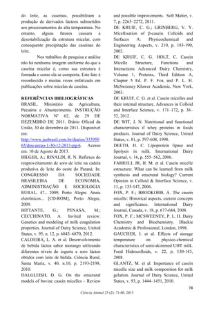 72
Ciência Animal 25 (2): 71-80, 2015
do leite, as caseínas, possibilitam a
produção de derivados lácteos submetidos
aos processamentos de alta temperatura. No
entanto, alguns fatores causam a
desestabilização da estrutura micelar, com
consequente precipitação das caseínas do
leite.
Nos trabalhos de pesquisa e análise
não há nenhuma imagem uniforme do que a
caseína micelar é, como sua estrutura é
formada e como ela se comporta. Este fato é
reconhecido e muitas vezes enfatizado em
publicações sobre micelas de caseína.
REFERÊNCIAS BIBLIOGRÁFICAS
BRASIL. Ministério de Agricultura,
Pecuária e Abastecimento. INSTRUÇÃO
NORMATIVA Nº 62, de 29 DE
DEZEMBRO DE 2011. Diário Oficial da
União, 30 de dezembro de 2011. Disponível
em:
http://www.jusbrasil.com.br/diarios/333950
65/dou-secao-1-30-12-2011-pg-6. Acesso
em: 10 de Agosto de 2013.
BIEGER, A.; RINALDI, R. N. Reflexos do
reaproveitamento de soro de leite na cadeia
produtiva de leite do oeste do Paraná. In:
CONGRESSO DA SOCIEDADE
BRASILEIRA DE ECONOMIA,
ADMINISTRAÇÃO E SOCIOLOGIA
RURAL, 47., 2009, Porto Alegre. Anais
eletrônicos... [CD-ROM], Porto Alegre,
2009.
BITTANTE, G.; PENASA, M.;
CECCHINATO, A. Invited review:
Genetics and modeling of milk coagulation
properties. Journal of Dairy Science, United
States, v. 95, n. 12, p. 6843–6870, 2012.
CALDEIRA, L. A. et al. Desenvolvimento
de bebida láctea sabor morango utilizando
diferentes níveis de iogurte e soro lácteo
obtidos com leite de búfala. Ciência Rural,
Santa Maria, v. 40, n.10, p. 2193-2198,
2010.
DALGLEISH, D. G. On the structural
models of bovine casein micelles – Review
and possible improvements. Soft Matter, v.
7, p. 2265–2272, 2011.
DE KRUIF, C. G.; GRINBERG, V. Y.
Micellisation of β-casein. Colloids and
Surfaces A: Physicochemical and
Engineering Aspects, v. 210, p. 183-190,
2002.
DE KRUIF, C. G. HOLT, C. Casein
Micelle Structure, Functions and
Interactions Advanced Dairy Chemistry,
Volume 1, Proteins, Third Edition A,
Chapter 5 Ed. P. F. Fox and P. L. H.
McSweeney Kluwer Academic, New York,
2003.
DE KRUIF, C. G. et al. Casein micelles and
their internal structure. Advances in Colloid
and Interface Science, v. 171–172, p. 36–
52, 2012.
DE WIT, J. N. Nutritional and functional
characteristics if whey proteins in foods
products. Journal of Dairy Science, United
States, v. 81, p. 597-608, 1998.
DEETH, H. C. Lipoprotein lipase and
lipolysis in milk. International Dairy
Journal, v. 16, p. 555–562, 2006.
FARRELL JR, H. M. et al. Casein micelle
estructure: What can be learned from milk
synthesis and structural biology? Current
Opinion in Colloid & Interface Science, v.
11, p. 135-147, 2006.
FOX, P. F.; BRODKORB, A. The casein
micelle: Historical aspects, current concepts
and significance. International Dairy
Journal, Canada, v. 18, p. 677-684, 2008.
FOX, P. F.; MCSWEENEY, P. L. H. Dairy
Chemistry and Biochemistry. Blackie
Academic & Professional, London, 1998.
GAUCHER, I. et al. Effects of storage
temperature on physico-chemical
characteristics of semi-skimmed UHT milk.
Food Hidrocolloids, v. 22, p. 130-143,
2008.
GLANTZ, M. et al. Importance of casein
micelle size and milk composition for milk
gelation. Journal of Dairy Science, United
States, v. 93, p. 1444–1451, 2010.
78
 