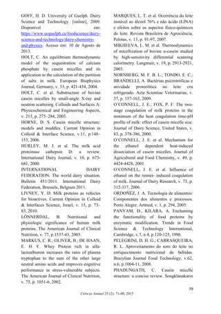 73
Ciência Animal 25 (2): 71-80, 2015
GOFF, H. D. University of Guelph. Dairy
Science and Technology. [online], 2009.
Disponível em:
https://www.uoguelph.ca/foodscience/dairy-
science-and-technology/dairy-chemistry-
and-physics. Acesso em: 10 de Agosto de
2013.
HOLT, C. An equilibrium thermodynamic
model of the sequestration of calcium
phosphate by casein micelles and its
application to the calculation of the partition
of salts in milk. European Biophysics
Journal, Germany, v. 33, p. 421-434, 2004.
HOLT, C. et al. Substructure of bovine
casein micelles by small-angle X-ray and
neutron scattering. Colloids and Surfaces A:
Physicochemical and Engineering Aspects,
v. 213, p. 275–284, 2003.
HORNE, D. S. Casein micelle structure:
models and muddles. Current Opinion in
Colloid & Interface Science, v.11, p.148–
153, 2006.
HURLEY, M. J. et al. The milk acid
proteinase cathepsin D: a review.
International Dairy Journal, v. 10, p. 673-
681, 2000.
INTERNATIONAL DAIRY
FEDERATION. The world dairy situation.
Bulletin 451/2011. International Dairy
Federation, Brussels, Belgium 2011.
LIVNEY, Y. D. Milk proteins as vehicles
for bioactives. Current Opinion in Colloid
& Interfaces Science, Israel, v. 15, p. 73–
83, 2010.
LÖNNERDAL, B. Nutritional and
physiologic significance of human milk
proteins. The American Journal of Clinical
Nutrition, v. 77, p.1537-43, 2003.
MARKUS, C. R.; OLIVER, B.; DE HAAN,
E. H. F. Whey Protein rich in alfa-
lactoalbumin increases the ratio of plasma
tryptophan to the sum of the other large
neutral amino acids and improves cognitive
performance in stress-vulnerable subjects.
The American Journal of Clinical Nutrition,
v. 75, p. 1051-6, 2002.
MARQUES, L. T. et al. Ocorrência do leite
instável ao álcool 76% e não ácido (LINA)
e efeitos sobre os aspectos físico-químicos
do leite. Revista Brasileira de Agrociência,
Pelotas, v. 13, p. 91-97, 2007.
MIKHEEVA, L. M. et al. Thermodynamics
of micellization of bovine α-casein studied
by high-sensitivity differential scanning
calorimetry. Langmuir, v. 19, p. 2913-2921,
2003.
NORNBERG, M. F. B. L.; TONDO, E. C.;
BRANDELLI, A. Bactérias psicrotróficas e
atividade proteolítica no leite cru
refrigerado. Acta Scientiae Veterinariae, v.
37, p. 157-163, 2009.
O’CONNELL, J. E.; FOX, P. F. The two-
stage coagulation of milk proteins in the
minimum of the heat coagulation time-pH
profile of milk: effect of casein micelle size.
Journal of Dairy Science, United States, v.
83, p. 378-386, 2000.
O’CONNELL, J. E. et al. Mechanism for
the ethanol dependent heat-induced
dissociation of casein micelles. Journal of
Agricultural and Food Chemistry, v. 49, p.
4424-4428, 2001.
O’CONNELL, J. E. et al. Influence of
ethanol on the rennet- induced coagulation
of milk. Journal of Dairy Research, v. 73, p.
312-317, 2006.
ORDOÑÉZ, J. A. Tecnologia de alimentos:
Componentes dos alimentos e processos.
Porto Alegre: Artmed, v. 1, p. 294, 2005.
PANYAM, D., KILARA, A. Enchanting
the functionality of food proteins by
enzymatic modification. Trends in Food
Science & Technology International,
Cambridge, v.7, n.4, p.120-125, 1996.
PELEGRINI, D. H. G.; CARRASQUEIRA,
R. L. Aproveitamento do soro do leite no
enriquecimento nutricional de bebidas.
Brazylian Journal Food Technology, v.62,
n.6, p.1004-11, 2008.
PHADUNGATH, C. Casein micelle
structure: a concise review. Songklanakarin
79
 